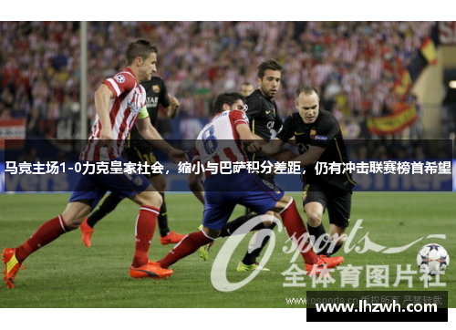 马竞主场1-0力克皇家社会，缩小与巴萨积分差距，仍有冲击联赛榜首希望