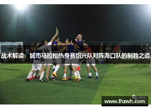 战术解读：城市马拉松热身赛绍兴队对阵海口队的制胜之道